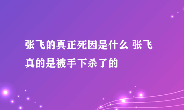 张飞的真正死因是什么 张飞真的是被手下杀了的