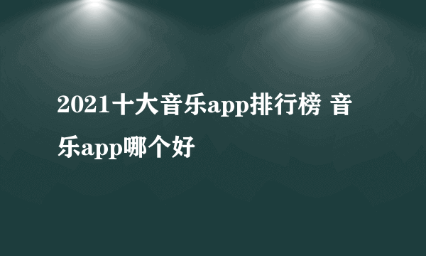 2021十大音乐app排行榜 音乐app哪个好