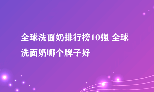 全球洗面奶排行榜10强 全球洗面奶哪个牌子好