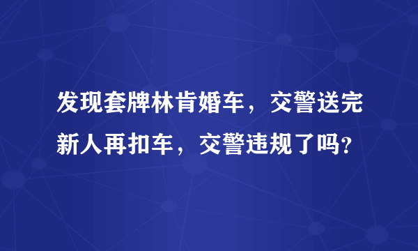 发现套牌林肯婚车，交警送完新人再扣车，交警违规了吗？