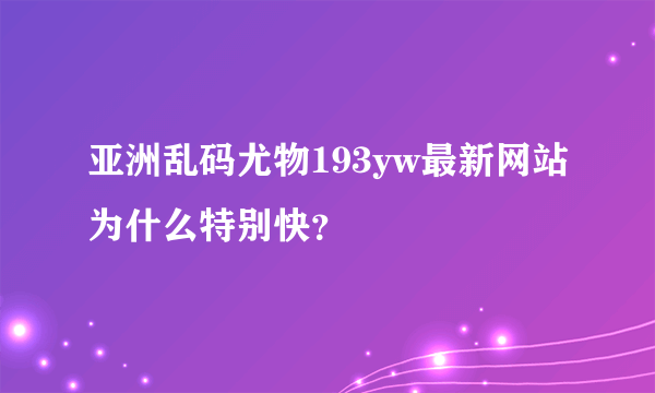 亚洲乱码尤物193yw最新网站为什么特别快？