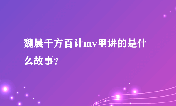 魏晨千方百计mv里讲的是什么故事？