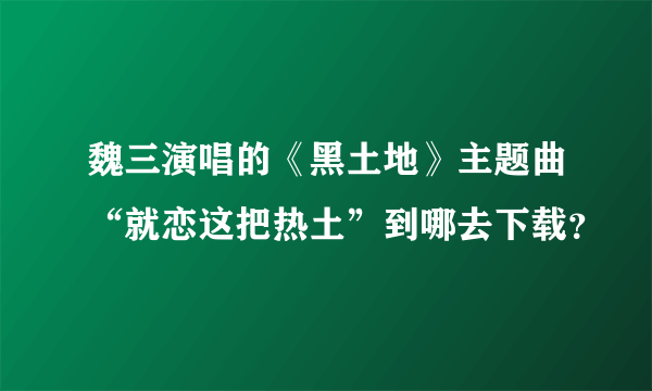 魏三演唱的《黑土地》主题曲“就恋这把热土”到哪去下载？