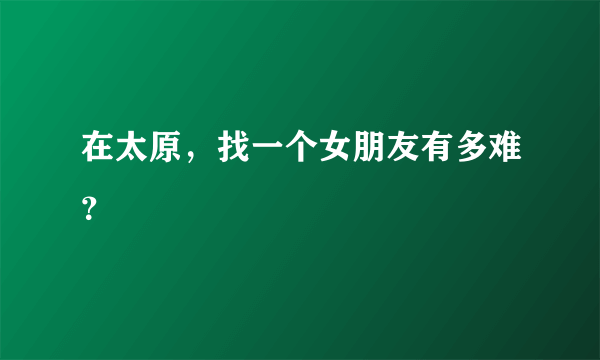 在太原，找一个女朋友有多难？