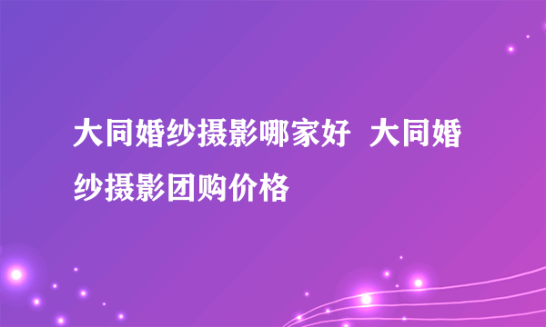 大同婚纱摄影哪家好  大同婚纱摄影团购价格