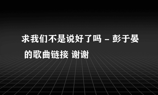 求我们不是说好了吗 - 彭于晏 的歌曲链接 谢谢