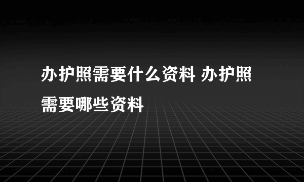 办护照需要什么资料 办护照需要哪些资料