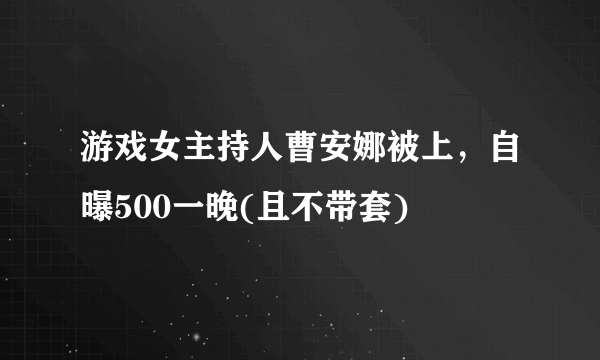 游戏女主持人曹安娜被上，自曝500一晚(且不带套) 