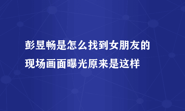 彭昱畅是怎么找到女朋友的 现场画面曝光原来是这样