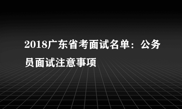 2018广东省考面试名单：公务员面试注意事项