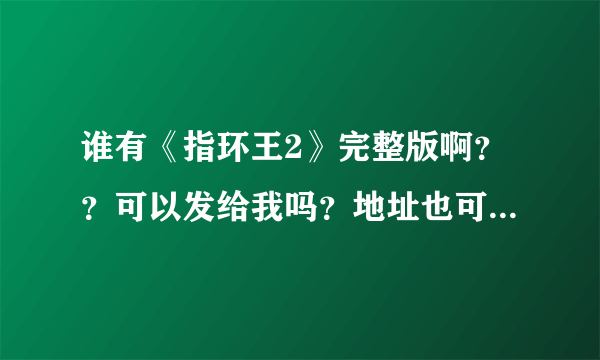 谁有《指环王2》完整版啊？？可以发给我吗？地址也可以。。。