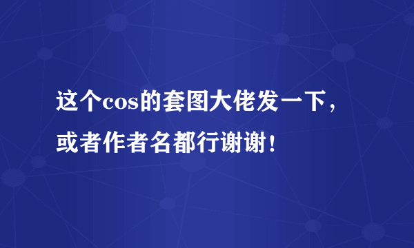 这个cos的套图大佬发一下，或者作者名都行谢谢！