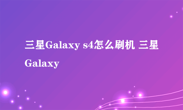 三星Galaxy s4怎么刷机 三星Galaxy