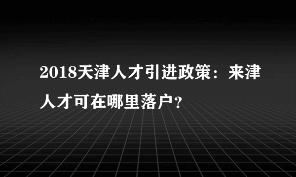 2018天津人才引进政策：来津人才可在哪里落户？