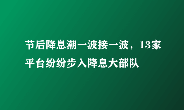 节后降息潮一波接一波，13家平台纷纷步入降息大部队