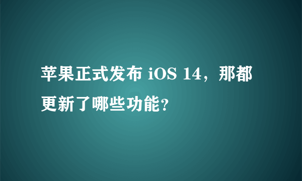 苹果正式发布 iOS 14，那都更新了哪些功能？