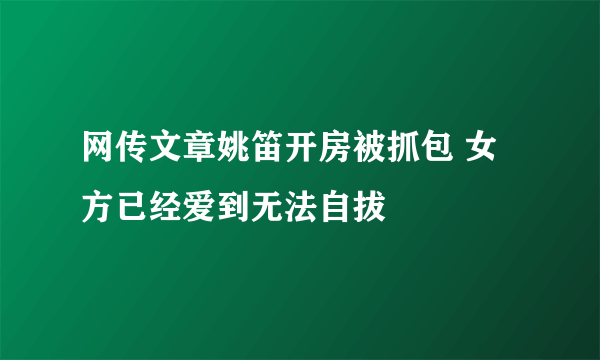 网传文章姚笛开房被抓包 女方已经爱到无法自拔