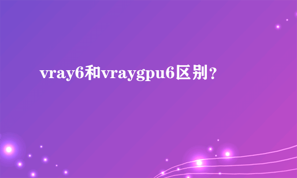 vray6和vraygpu6区别？