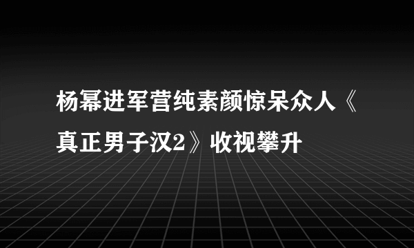 杨幂进军营纯素颜惊呆众人《真正男子汉2》收视攀升