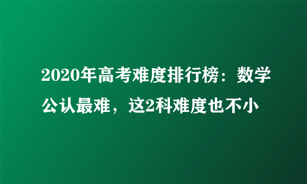 2020年高考难度排行榜：数学公认最难，这2科难度也不小