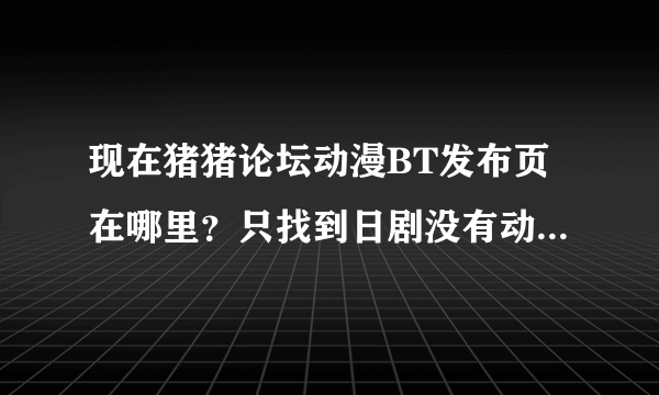 现在猪猪论坛动漫BT发布页在哪里？只找到日剧没有动画 = =