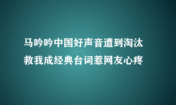 马吟吟中国好声音遭到淘汰 救我成经典台词惹网友心疼