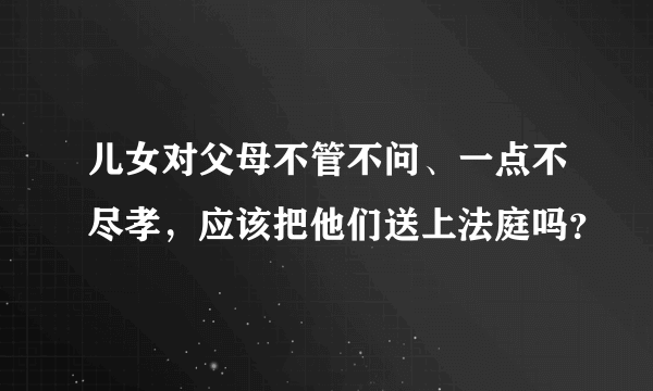 儿女对父母不管不问、一点不尽孝，应该把他们送上法庭吗？