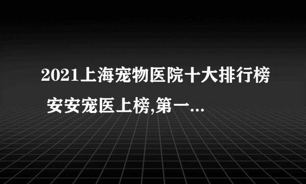 2021上海宠物医院十大排行榜 安安宠医上榜,第一收费合理