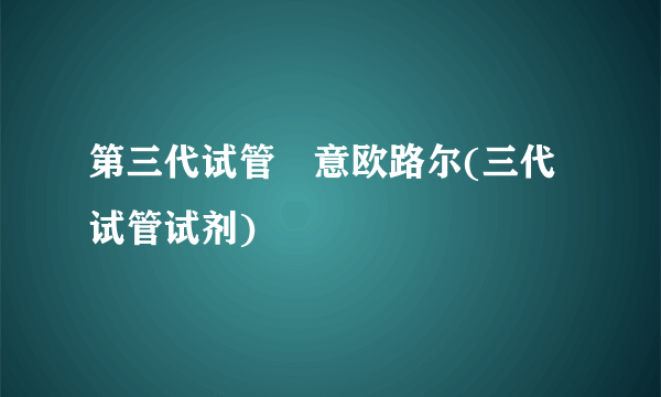 第三代试管滿意欧路尔(三代试管试剂)