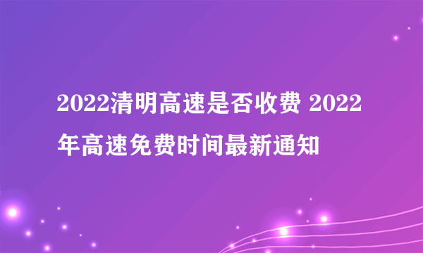 2022清明高速是否收费 2022年高速免费时间最新通知