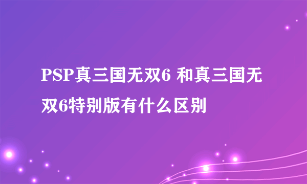 PSP真三国无双6 和真三国无双6特别版有什么区别