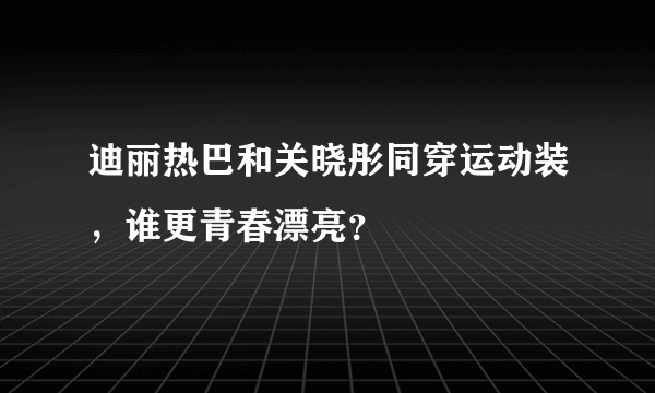 迪丽热巴和关晓彤同穿运动装，谁更青春漂亮？