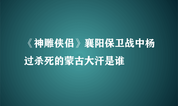 《神雕侠侣》襄阳保卫战中杨过杀死的蒙古大汗是谁