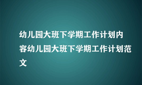 幼儿园大班下学期工作计划内容幼儿园大班下学期工作计划范文