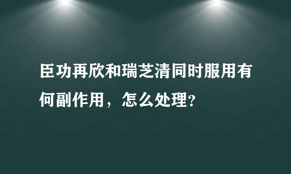 臣功再欣和瑞芝清同时服用有何副作用，怎么处理？