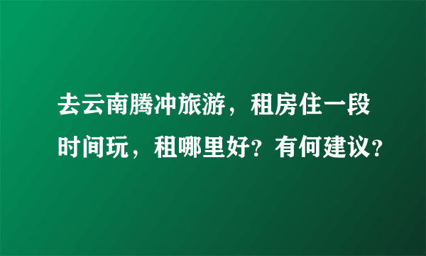 去云南腾冲旅游，租房住一段时间玩，租哪里好？有何建议？