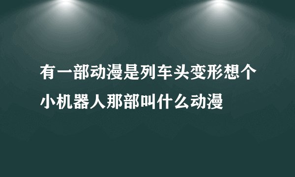 有一部动漫是列车头变形想个小机器人那部叫什么动漫