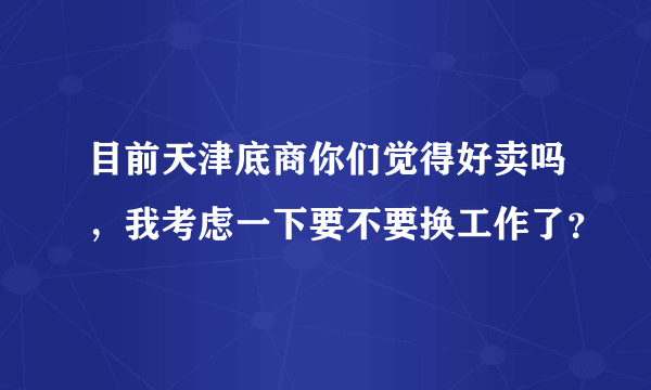 目前天津底商你们觉得好卖吗，我考虑一下要不要换工作了？