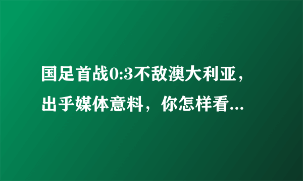 国足首战0:3不敌澳大利亚，出乎媒体意料，你怎样看这场比赛？