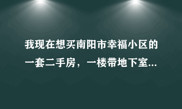 我现在想买南阳市幸福小区的一套二手房，一楼带地下室81平，一共23万，大家帮我参谋一下合适不，谢谢