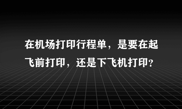 在机场打印行程单，是要在起飞前打印，还是下飞机打印？