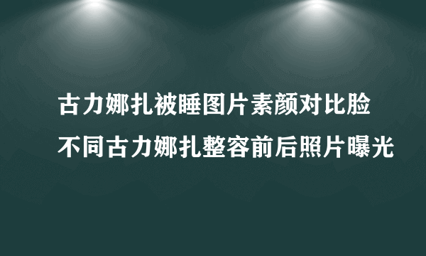 古力娜扎被睡图片素颜对比脸不同古力娜扎整容前后照片曝光