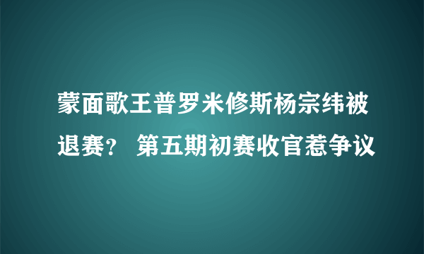 蒙面歌王普罗米修斯杨宗纬被退赛？ 第五期初赛收官惹争议