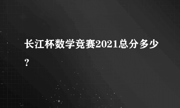 长江杯数学竞赛2021总分多少？