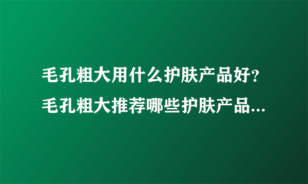 毛孔粗大用什么护肤产品好？毛孔粗大推荐哪些护肤产品？[图]