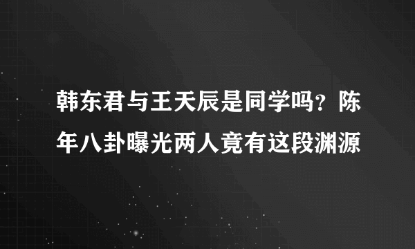 韩东君与王天辰是同学吗？陈年八卦曝光两人竟有这段渊源