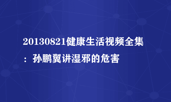 20130821健康生活视频全集 ：孙鹏翼讲湿邪的危害