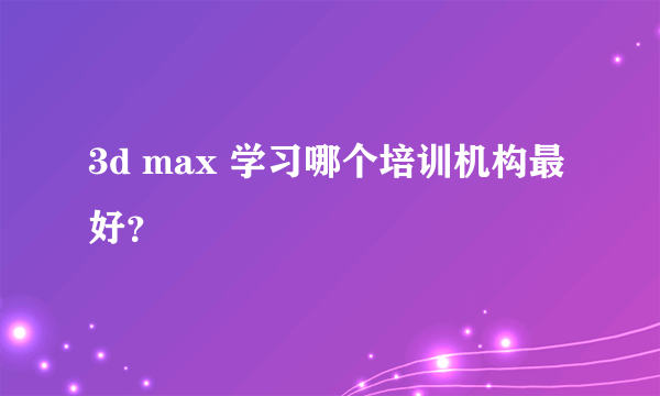 3d max 学习哪个培训机构最好？