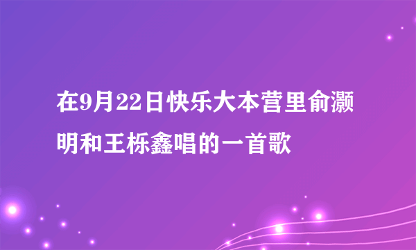 在9月22日快乐大本营里俞灏明和王栎鑫唱的一首歌