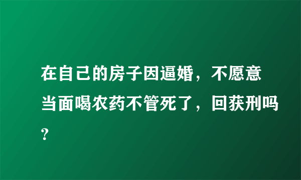 在自己的房子因逼婚，不愿意当面喝农药不管死了，回获刑吗？